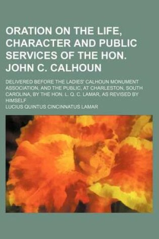 Cover of Oration on the Life, Character and Public Services of the Hon. John C. Calhoun; Delivered Before the Ladies' Calhoun Monument Association, and the Pub