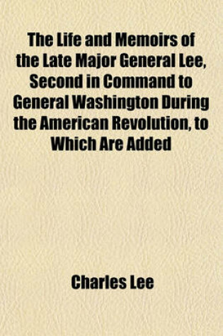 Cover of The Life and Memoirs of the Late Major General Lee, Second in Command to General Washington During the American Revolution, to Which Are Added