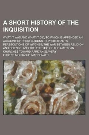 Cover of A Short History of the Inquisition; What It Was and What It Did, to Which Is Appended an Account of Persecutions by Protestants, Persecutions of Witches, the War Between Religion and Science, and the Attitude of the American Churches