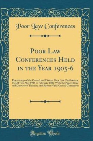 Cover of Poor Law Conferences Held in the Year 1905-6: Proceedings of the Central and District Poor Law Conferences, Held From May 1905 to February 1906, With the Papers Read and Discussion Thereon, and Report of the Central Committee (Classic Reprint)