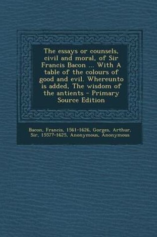 Cover of The Essays or Counsels, Civil and Moral, of Sir Francis Bacon ... with a Table of the Colours of Good and Evil. Whereunto Is Added, the Wisdom of the Antients - Primary Source Edition