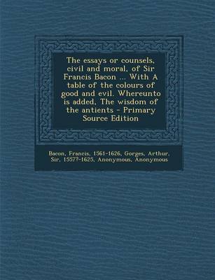 Book cover for The Essays or Counsels, Civil and Moral, of Sir Francis Bacon ... with a Table of the Colours of Good and Evil. Whereunto Is Added, the Wisdom of the Antients - Primary Source Edition