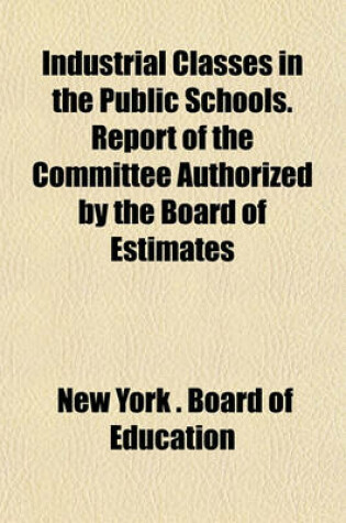 Cover of Industrial Classes in the Public Schools. Report of the Committee Authorized by the Board of Estimates