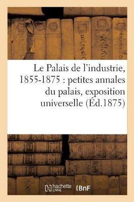Cover of Le Palais de l'Industrie, 1855-1875: Petites Annales Du Palais, Exposition Universelle,