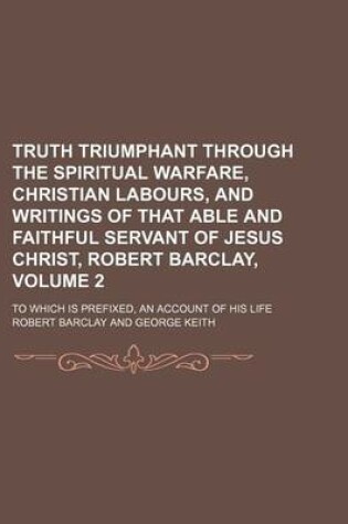 Cover of Truth Triumphant Through the Spiritual Warfare, Christian Labours, and Writings of That Able and Faithful Servant of Jesus Christ, Robert Barclay, Volume 2; To Which Is Prefixed, an Account of His Life