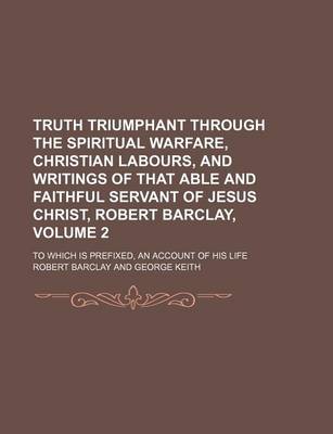 Book cover for Truth Triumphant Through the Spiritual Warfare, Christian Labours, and Writings of That Able and Faithful Servant of Jesus Christ, Robert Barclay, Volume 2; To Which Is Prefixed, an Account of His Life