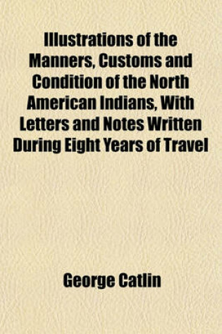 Cover of The Manners, Customs and Condition of the North American Indians, with Letters and Notes Written During Eight Years of Travel and Adventure Among the