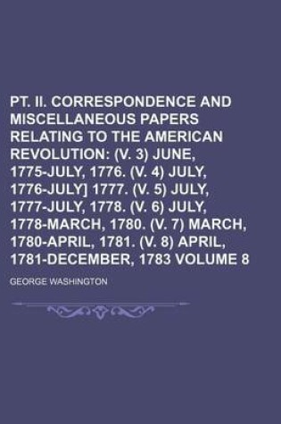 Cover of PT. II. Correspondence and Miscellaneous Papers Relating to the American Revolution Volume 8; (V. 3) June, 1775-July, 1776. (V. 4) July, 1776-July] 1777. (V. 5) July, 1777-July, 1778. (V. 6) July, 1778-March, 1780. (V. 7) March, 1780-April, 1781. (V. 8)