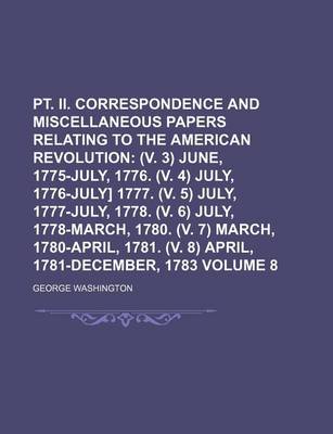 Book cover for PT. II. Correspondence and Miscellaneous Papers Relating to the American Revolution Volume 8; (V. 3) June, 1775-July, 1776. (V. 4) July, 1776-July] 1777. (V. 5) July, 1777-July, 1778. (V. 6) July, 1778-March, 1780. (V. 7) March, 1780-April, 1781. (V. 8)