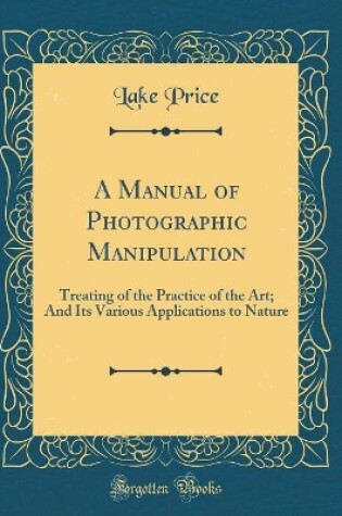Cover of A Manual of Photographic Manipulation: Treating of the Practice of the Art; And Its Various Applications to Nature (Classic Reprint)