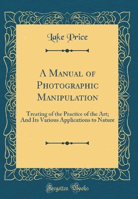 Cover of A Manual of Photographic Manipulation: Treating of the Practice of the Art; And Its Various Applications to Nature (Classic Reprint)