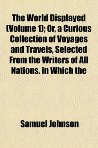 Cover of The World Displayed (Volume 1); Or, a Curious Collection of Voyages and Travels, Selected from the Writers of All Nations. in Which the Conjectures and Interpolations of Several Vain Editors and Translators Are Expunged, Every Relation Is Made Concise and