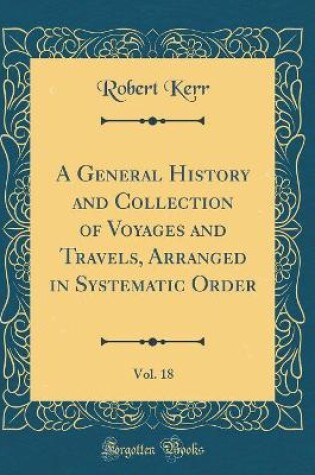 Cover of A General History and Collection of Voyages and Travels, Arranged in Systematic Order, Vol. 18 (Classic Reprint)