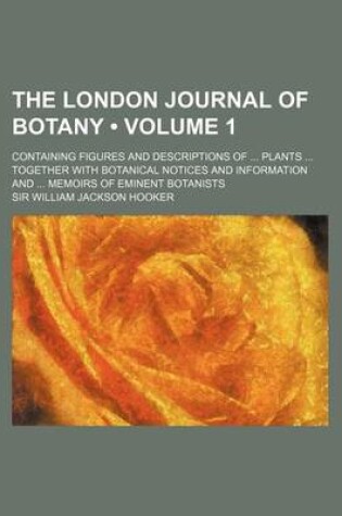 Cover of The London Journal of Botany (Volume 1); Containing Figures and Descriptions of Plants Together with Botanical Notices and Information and Memoirs of