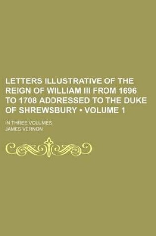 Cover of Letters Illustrative of the Reign of William III from 1696 to 1708 Addressed to the Duke of Shrewsbury (Volume 1); In Three Volumes