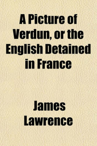 Cover of A Picture of Verdun, or the English Detained in France (Volume 1); Their Arrestation, Detention at Fontainbleau and Valenciennes, Confinement at Verdun, Incarceration at Bitsche Characters of General and Madame Wirion, List of Those Who Have Been Permitte