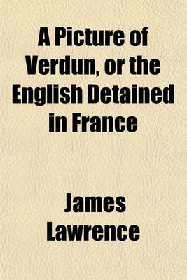 Book cover for A Picture of Verdun, or the English Detained in France (Volume 1); Their Arrestation, Detention at Fontainbleau and Valenciennes, Confinement at Verdun, Incarceration at Bitsche Characters of General and Madame Wirion, List of Those Who Have Been Permitte