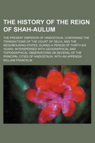 Cover of The History of the Reign of Shah-Aulum; The Present Emperor of Hindostaun. Containing the Transactions of the Court of Delhi, and the Neighbouring States, During a Period of Thirty-Six Years Interspersed with Geographical and Topographical Observations on Seve