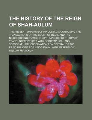 Book cover for The History of the Reign of Shah-Aulum; The Present Emperor of Hindostaun. Containing the Transactions of the Court of Delhi, and the Neighbouring States, During a Period of Thirty-Six Years Interspersed with Geographical and Topographical Observations on Seve