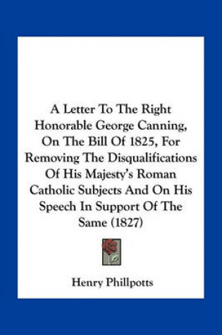 Cover of A Letter to the Right Honorable George Canning, on the Bill of 1825, for Removing the Disqualifications of His Majesty's Roman Catholic Subjects and on His Speech in Support of the Same (1827)