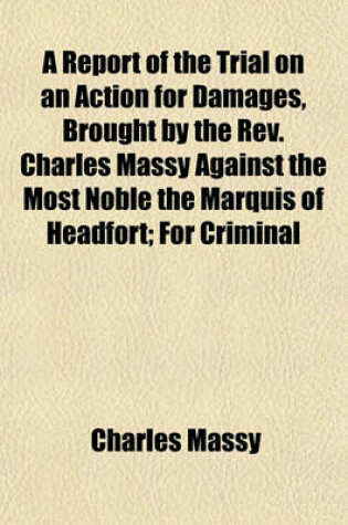 Cover of A Report of the Trial on an Action for Damages, Brought by the REV. Charles Massy Against the Most Noble the Marquis of Headfort; For Criminal Conversation with Plaintiff's Wife, Damages Laid at a 40,000
