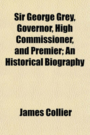 Cover of Sir George Grey, Governor, High Commissioner, and Premier; An Historical Biography
