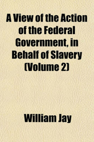 Cover of A View of the Action of the Federal Government, in Behalf of Slavery (Volume 2)