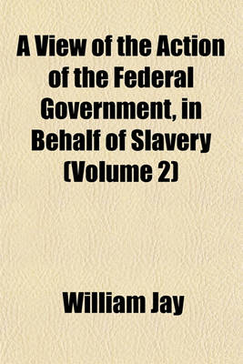 Book cover for A View of the Action of the Federal Government, in Behalf of Slavery (Volume 2)