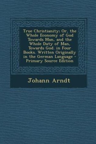 Cover of True Christianity; Or, the Whole Economy of God Towards Man, and the Whole Duty of Man, Towards God. in Four Books. Written Originally in the German Language - Primary Source Edition