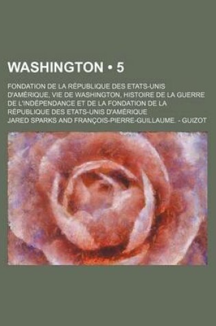 Cover of Washington (5); Fondation de La Republique Des Etats-Unis D'Amerique, Vie de Washington, Histoire de La Guerre de L'Independance Et de La Fondation de La Republique Des Etats-Unis D'Amerique