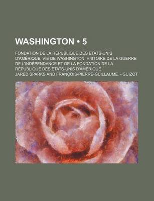 Book cover for Washington (5); Fondation de La Republique Des Etats-Unis D'Amerique, Vie de Washington, Histoire de La Guerre de L'Independance Et de La Fondation de La Republique Des Etats-Unis D'Amerique