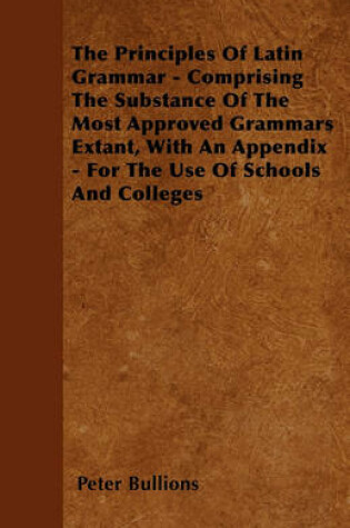 Cover of The Principles Of Latin Grammar - Comprising The Substance Of The Most Approved Grammars Extant, With An Appendix - For The Use Of Schools And Colleges