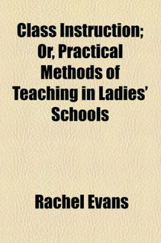 Cover of Class Instruction; Or, Practical Methods of Teaching in Ladies' Schools