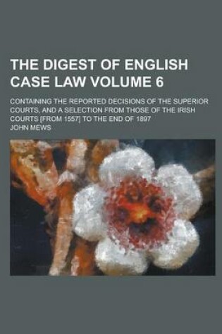 Cover of The Digest of English Case Law; Containing the Reported Decisions of the Superior Courts, and a Selection from Those of the Irish Courts [From 1557] to the End of 1897 Volume 6