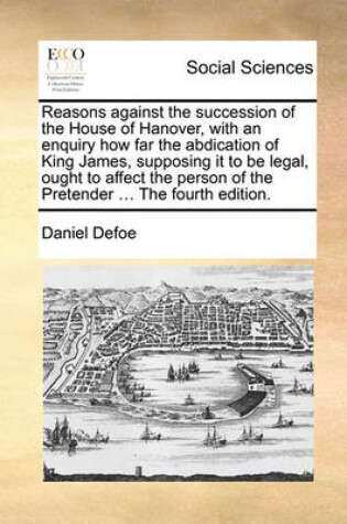 Cover of Reasons Against the Succession of the House of Hanover, with an Enquiry How Far the Abdication of King James, Supposing It to Be Legal, Ought to Affect the Person of the Pretender ... the Fourth Edition.