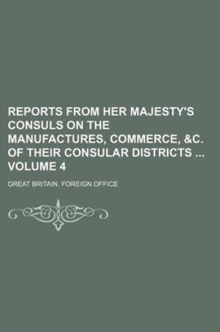 Cover of Reports from Her Majesty's Consuls on the Manufactures, Commerce, &C. of Their Consular Districts Volume 4