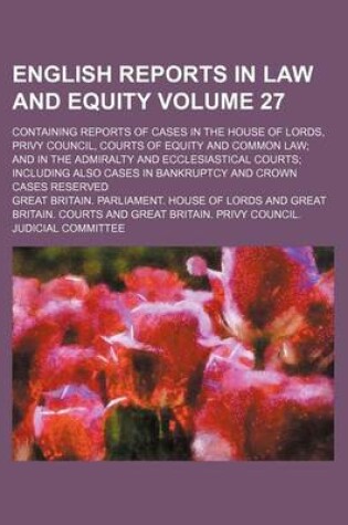 Cover of English Reports in Law and Equity; Containing Reports of Cases in the House of Lords, Privy Council, Courts of Equity and Common Law and in the Admiralty and Ecclesiastical Courts Including Also Cases in Bankruptcy and Crown Volume 27