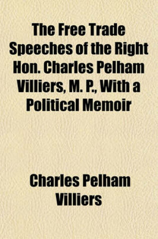 Cover of The Free Trade Speeches of the Right Hon. Charles Pelham Villiers, M. P., with a Political Memoir