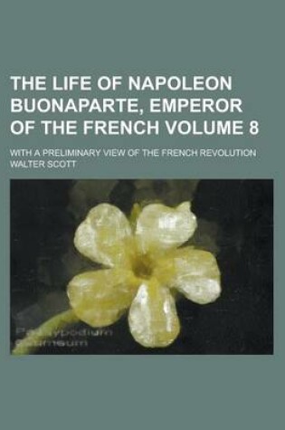 Cover of The Life of Napoleon Buonaparte, Emperor of the French; With a Preliminary View of the French Revolution Volume 8