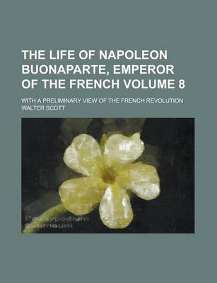 Book cover for The Life of Napoleon Buonaparte, Emperor of the French; With a Preliminary View of the French Revolution Volume 8