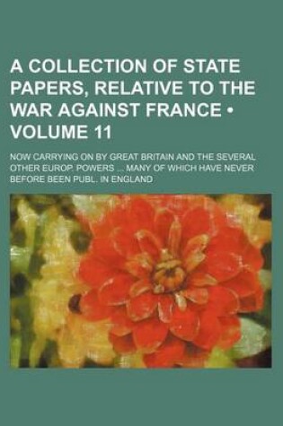 Cover of A Collection of State Papers, Relative to the War Against France (Volume 11); Now Carrying on by Great Britain and the Several Other Europ. Powers Many of Which Have Never Before Been Publ. in England