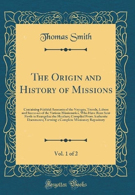 Book cover for The Origin and History of Missions, Vol. 1 of 2: Containing Faithful Accounts of the Voyages, Travels, Labors and Successes of the Various Missionaries, Who Have Been Sent Forth to Evangelize the Heathen; Compiled From Authentic Documents; Forming a Compl