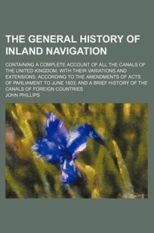 Cover of The General History of Inland Navigation; Containing a Complete Account of All the Canals of the United Kingdom, with Their Variations and Extensions, According to the Amendments of Acts of Parliament to June 1803 and a Brief History of the Canals of Fore