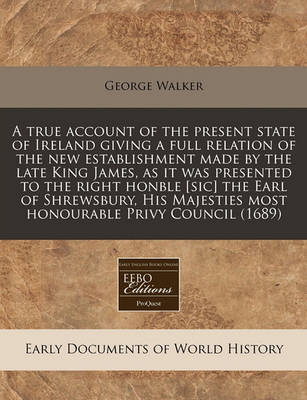 Book cover for A True Account of the Present State of Ireland Giving a Full Relation of the New Establishment Made by the Late King James, as It Was Presented to the Right Honble [sic] the Earl of Shrewsbury, His Majesties Most Honourable Privy Council (1689)