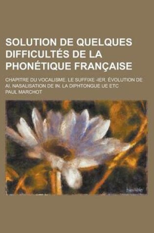 Cover of Solution de Quelques Difficultes de La Phonetique Francaise; Chapitre Du Vocalisme. Le Suffixe -Ier. Evolution de AI. Nasalisation de In. La Diphtongu