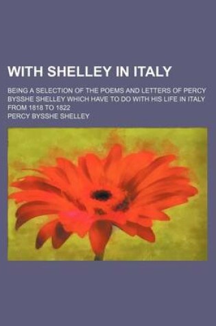 Cover of With Shelley in Italy; Being a Selection of the Poems and Letters of Percy Bysshe Shelley Which Have to Do with His Life in Italy from 1818 to 1822