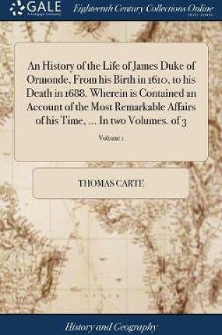 Cover of An History of the Life of James Duke of Ormonde, from His Birth in 1610, to His Death in 1688. Wherein Is Contained an Account of the Most Remarkable Affairs of His Time, ... in Two Volumes. of 3; Volume 1