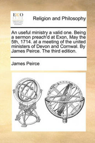 Cover of An Useful Ministry a Valid One. Being a Sermon Preach'd at Exon, May the 5th, 1714. at a Meeting of the United Ministers of Devon and Cornwal. by James Peirce. the Third Edition.