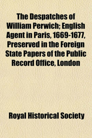Cover of The Despatches of William Perwich; English Agent in Paris, 1669-1677, Preserved in the Foreign State Papers of the Public Record Office, London