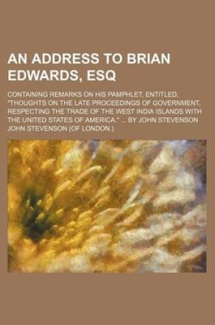 Cover of An Address to Brian Edwards, Esq; Containing Remarks on His Pamphlet, Entitled, Thoughts on the Late Proceedings of Government, Respecting the Trade of the West India Islands with the United States of America. by John Stevenson